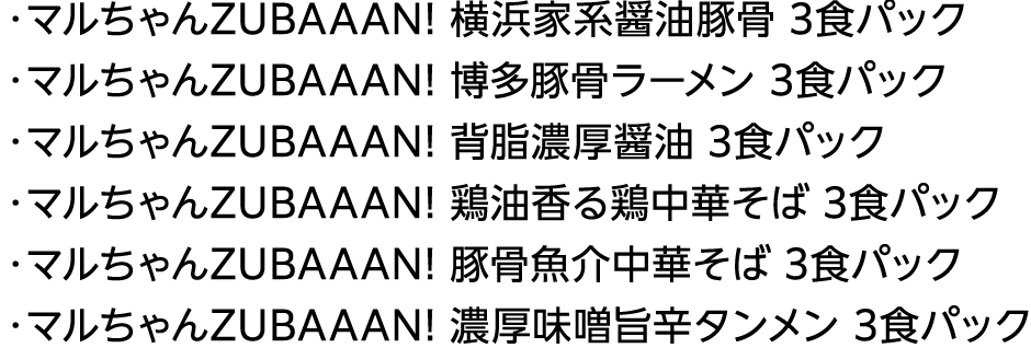 ・マルちゃんZUBAAAN! 横浜家系醤油豚骨 3食パック・マルちゃんZUBAAAN! 博多豚骨ラーメン 3食パック・マルちゃんZUBAAAN! 背脂濃厚醤油 3食パック・マルちゃんZUBAAAN! 鶏油香る鶏中華そば 3食パック・マルちゃんZUBAAAN! 豚骨魚介中華そば 3食パック・マルちゃんZUBAAAN! 濃厚味噌旨辛タンメン 3食パック